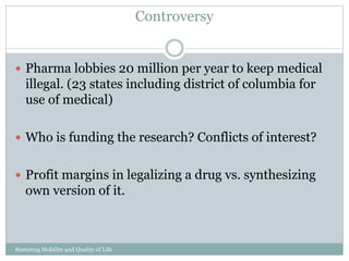 Controversy
Restoring Mobility and Quality of Life
www.cpousa.com
Pharma lobbies 20 million per year to keep medical
illegal. (23 states including district of columbia for
use of medical)
Who is funding the research? Conflicts of interest?
Profit margins in legalizing a drug vs. synthesizing
own version of it.