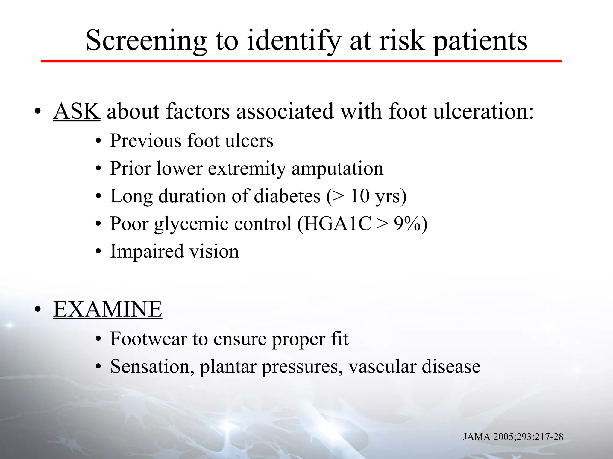 Screening to identify at risk patients ASK  about factors associated with foot ulceration: Previous foot ulcers Prior lower extremity amputation Long duration of diabetes (> 10 yrs)  Poor glycemic control (HGA1C > 9%) Impaired vision EXAMINE Footwear to ensure proper fit Sensation, plantar pressures, vascular disease JAMA 2005;293:217-28 
