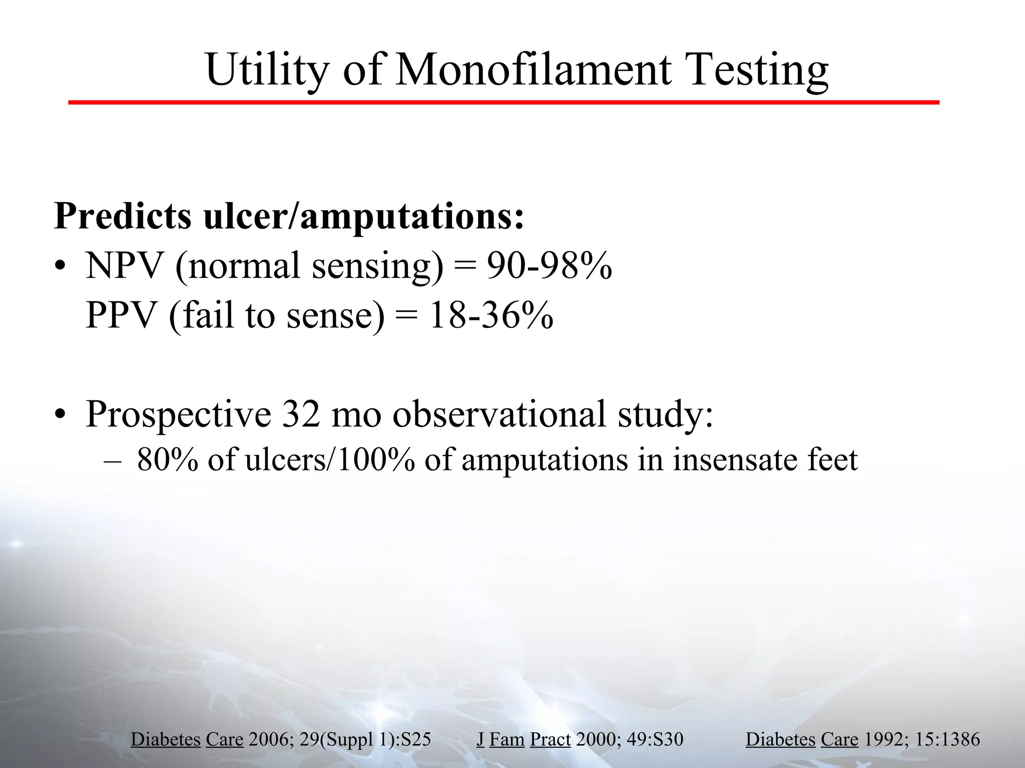 Utility of Monofilament Testing Predicts ulcer/amputations: NPV (normal sensing) = 90-98% PPV (fail to sense) = 18-36% Prospective 32 mo observational study: 80% of ulcers/100% of amputations in insensate feet Diabetes   Care  2006; 29(Suppl 1):S25  J   Fam   Pract  2000; 49:S30  Diabetes   Care  1992; 15:1386 