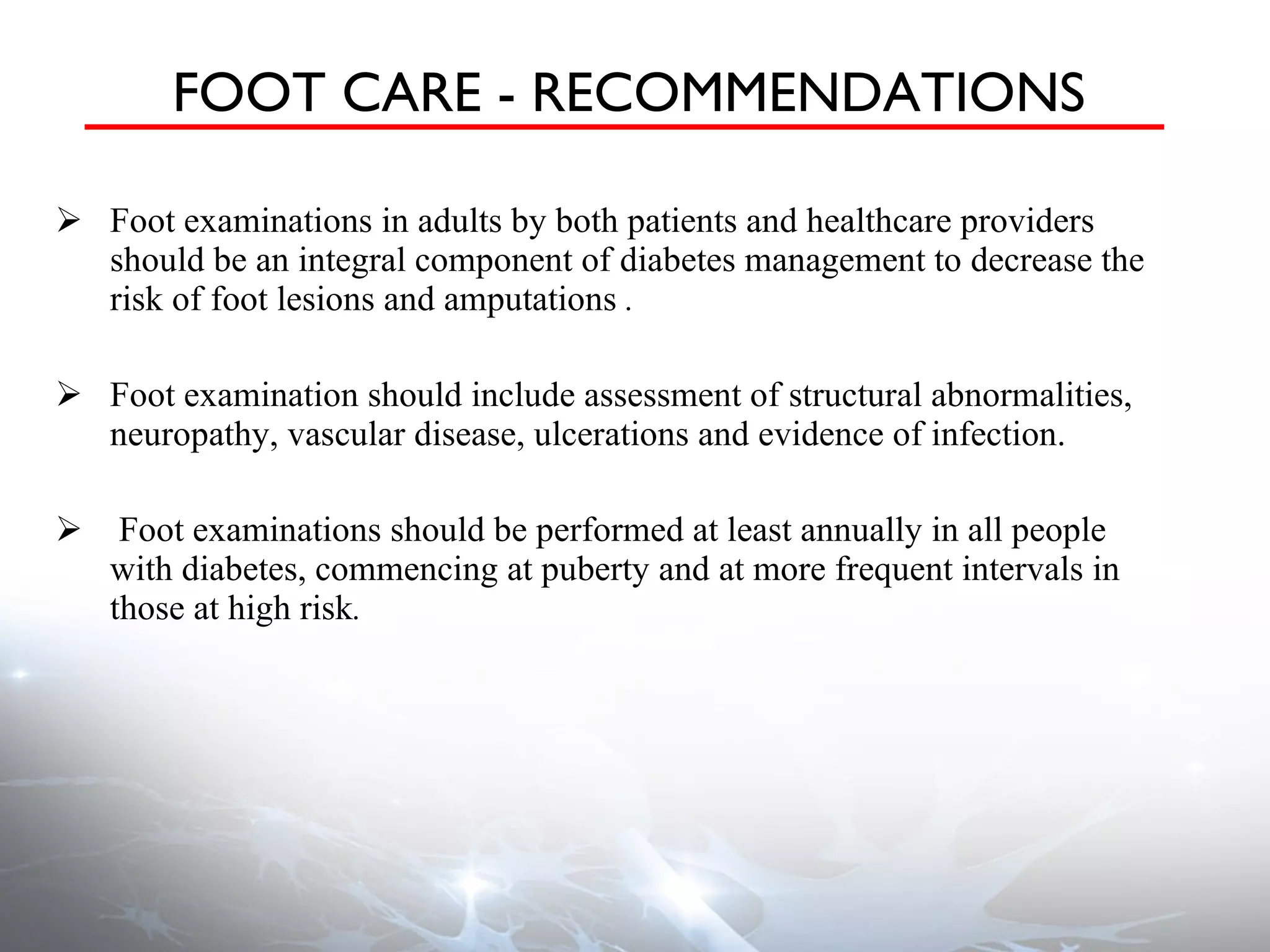 FOOT CARE - RECOMMENDATIONS Foot examinations in adults by both patients and healthcare providers should be an integral component of diabetes management to decrease the risk of foot lesions and amputations  . Foot examination should include assessment of structural abnormalities, neuropathy, vascular disease, ulcerations and evidence of infection. Foot examinations should be performed at least annually in all people with diabetes, commencing at puberty and at more frequent intervals in those at high risk . 