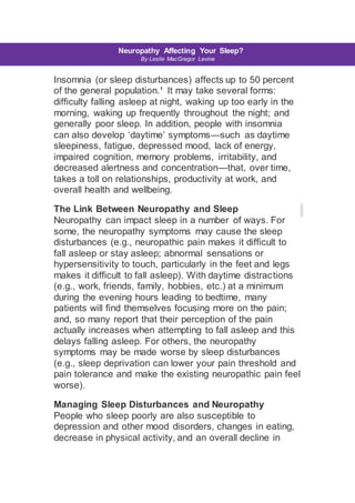 s Neuropathy Affecting Your Sleep?
By Leslie MacGregor Levine
Insomnia (or sleep disturbances) affects up to 50 percent
of the general population.¹ It may take several forms:
difficulty falling asleep at night, waking up too early in the
morning, waking up frequently throughout the night; and
generally poor sleep. In addition, people with insomnia
can also develop ‘daytime’ symptoms—such as daytime
sleepiness, fatigue, depressed mood, lack of energy,
impaired cognition, memory problems, irritability, and
decreased alertness and concentration—that, over time,
takes a toll on relationships, productivity at work, and
overall health and wellbeing.
The Link Between Neuropathy and Sleep
Neuropathy can impact sleep in a number of ways. For
some, the neuropathy symptoms may cause the sleep
disturbances (e.g., neuropathic pain makes it difficult to
fall asleep or stay asleep; abnormal sensations or
hypersensitivity to touch, particularly in the feet and legs
makes it difficult to fall asleep). With daytime distractions
(e.g., work, friends, family, hobbies, etc.) at a minimum
during the evening hours leading to bedtime, many
patients will find themselves focusing more on the pain;
and, so many report that their perception of the pain
actually increases when attempting to fall asleep and this
delays falling asleep. For others, the neuropathy
symptoms may be made worse by sleep disturbances
(e.g., sleep deprivation can lower your pain threshold and
pain tolerance and make the existing neuropathic pain feel
worse).
Managing Sleep Disturbances and Neuropathy
People who sleep poorly are also susceptible to
depression and other mood disorders, changes in eating,
decrease in physical activity, and an overall decline in
 