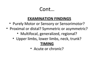 Cont…
EXAMINATION FINDINGS
• Purely Motor or Sensory or Sensorimotor?
• Proximal or distal? Symmetric or asymmetric?
• Multifocal, generalized, regional?
• Upper limbs, lower limbs, neck, trunk?
TIMING
• Acute or chronic?
 