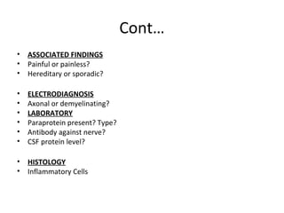 Cont…
• ASSOCIATED FINDINGS
• Painful or painless?
• Hereditary or sporadic?
• ELECTRODIAGNOSIS
• Axonal or demyelinating?
• LABORATORY
• Paraprotein present? Type?
• Antibody against nerve?
• CSF protein level?
• HISTOLOGY
• Inflammatory Cells
 