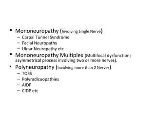  Mononeuropathy (Involving Single Nerve)
– Carpal Tunnel Syndrome
– Facial Neuropathy
– Ulnar Neuropathy etc
 Mononeuropathy Multiplex (Multifocal dysfunction;
asymmetrical process involving two or more nerves).
• Polyneuropathy (Involving more than 2 Nerves)
– TOSS
– Polyradicuopathies
– AIDP
– CIDP etc
 