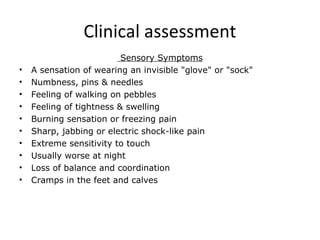 Clinical assessment
Sensory Symptoms
• A sensation of wearing an invisible "glove" or "sock"
• Numbness, pins & needles
• Feeling of walking on pebbles
• Feeling of tightness & swelling
• Burning sensation or freezing pain
• Sharp, jabbing or electric shock-like pain
• Extreme sensitivity to touch
• Usually worse at night
• Loss of balance and coordination
• Cramps in the feet and calves
 