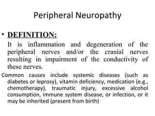 Peripheral Neuropathy
• DEFINITION:
It is inflammation and degeneration of the
peripheral nerves and/or the cranial nerves
resulting in impairment of the conductivity of
these nerves.
Common causes include systemic diseases (such as
diabetes or leprosy), vitamin deficiency, medication (e.g.,
chemotherapy), traumatic injury, excessive alcohol
consumption, immune system disease, or infection, or it
may be inherited (present from birth)
 