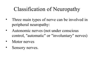 Classification of Neuropathy
• Three main types of nerve can be involved in
peripheral neuropathy:
• Autonomic nerves (not under conscious
control, "automatic" or "involuntary" nerves)
• Motor nerves
• Sensory nerves.
 