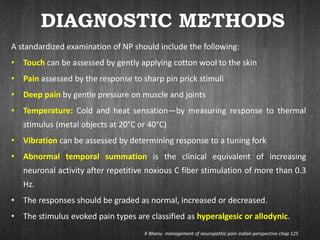 DIAGNOSTIC METHODS
A standardized examination of NP should include the following:
• Touch can be assessed by gently applying cotton wool to the skin
• Pain assessed by the response to sharp pin prick stimuli
• Deep pain by gentle pressure on muscle and joints
• Temperature: Cold and heat sensation—by measuring response to thermal
stimulus (metal objects at 20°C or 40°C)
• Vibration can be assessed by determining response to a tuning fork
• Abnormal temporal summation is the clinical equivalent of increasing
neuronal activity after repetitive noxious C fiber stimulation of more than 0.3
Hz.
• The responses should be graded as normal, increased or decreased.
• The stimulus evoked pain types are classified as hyperalgesic or allodynic.
K Bhanu management of neuropathic pain indian perspective chap 125
 