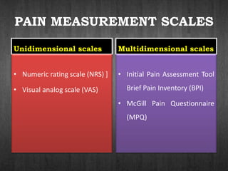 PAIN MEASUREMENT SCALES
Unidimensional scales
• Numeric rating scale (NRS) ]
• Visual analog scale (VAS)
Multidimensional scales
• Initial Pain Assessment Tool
Brief Pain Inventory (BPI)
• McGill Pain Questionnaire
(MPQ)
 