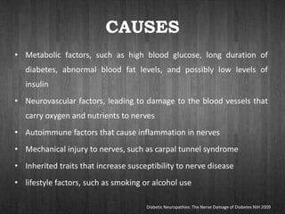 CAUSES
• Metabolic factors, such as high blood glucose, long duration of
diabetes, abnormal blood fat levels, and possibly low levels of
insulin
• Neurovascular factors, leading to damage to the blood vessels that
carry oxygen and nutrients to nerves
• Autoimmune factors that cause inflammation in nerves
• Mechanical injury to nerves, such as carpal tunnel syndrome
• Inherited traits that increase susceptibility to nerve disease
• lifestyle factors, such as smoking or alcohol use
Diabetic Neuropathies: The Nerve Damage of Diabetes NIH 2009
 