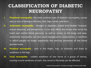 CLASSIFICATION OF DIABETIC
NEUROPATHY
I. Peripheral neuropathy, the most common type of diabetic neuropathy, causes
pain or loss of feeling in the toes, feet, legs, hands, and arms.
II. Autonomic neuropathy : changes in digestion, bowel and bladder function,
sexual response, and perspiration. It can also affect the nerves that serve the
heart and control blood pressure, as well as nerves in the lungs and eyes.
Autonomic neuropathy can also cause hypoglycemia unawareness, a condition
in which people no longer experience the warning symptoms of low blood
glucose levels.
III. Proximal neuropathy : pain in the thighs, hips, or buttocks and leads to
weakness in the legs.
IV. Focal neuropathy : sudden weakness of one nerve or a group of nerves,
causing muscle weakness or pain. Any nerve in the body can be affected.
Diabetic Neuropathies: The Nerve Damage of Diabetes NIH 2009
 
