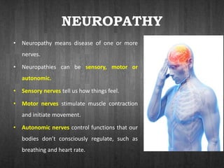 NEUROPATHY
• Neuropathy means disease of one or more
nerves.
• Neuropathies can be sensory, motor or
autonomic.
• Sensory nerves tell us how things feel.
• Motor nerves stimulate muscle contraction
and initiate movement.
• Autonomic nerves control functions that our
bodies don’t consciously regulate, such as
breathing and heart rate.
 