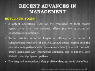 RECENT ADVANCES IN
MANAGEMENT
BOTULINUM TOXIN:
• A potent neurotoxin used for the treatment of focal muscle
hyperactivity, may have analgesic effects possibly by acting on
neurogenic inflammation.
• Recent studies reported long-term efficacy of a series of
subcutaneous injections of BTX-A (100-200 units) injected into the
painful area in patients with mononeuropathies (mainly of traumatic
origin) associated with mechanical allodynia, and in patients with
diabetic painful polyneuropathies.
• The drug had an excellent safety profile with no systemic side effect
K Bhanu management of neuropathic pain indian perspective chap 125
 