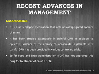 RECENT ADVANCES IN
MANAGEMENT
LACOSAMIDE
• It is a antiepileptic medication that acts at voltage-gated sodium
channels.
• It has been studied extensively in painful DPN in addition to
epilepsy. Evidence of the efficacy of lacosamide in patients with
painful DPN has been provided in various controlled trials.
• So far Food and Drug Administration (FDA) has not approved this
drug for treatment of painful DPN.
K Bhanu management of neuropathic pain indian perspective chap 125
 