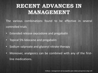 RECENT ADVANCES IN
MANAGEMENT
The various combinations found to be effective in several
controlled trials
• Extended release oxycodone and pregabalin
• Topical 5% lidocaine and pregabalin
• Sodium valproate and glyceryl nitrate therapy
• Moreover, analgesics can be combined with any of the first-
line medications.
K Bhanu management of neuropathic pain indian perspective chap 125
 