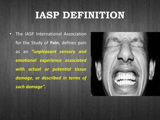 IASP DEFINITION
• The IASP International Association
for the Study of Pain, defines pain
as an “unpleasant sensory and
emotional experience associated
with actual or potential tissue
damage, or described in terms of
such damage".
 