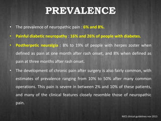 PREVALENCE
• The prevalence of neuropathic pain : 6% and 8%.
• Painful diabetic neuropathy : 16% and 26% of people with diabetes.
• Postherpetic neuralgia : 8% to 19% of people with herpes zoster when
defined as pain at one month after rash onset, and 8% when defined as
pain at three months after rash onset.
• The development of chronic pain after surgery is also fairly common, with
estimates of prevalence ranging from 10% to 50% after many common
operations. This pain is severe in between 2% and 10% of these patients,
and many of the clinical features closely resemble those of neuropathic
pain.
NICE clinical guidelines nov 2013
 