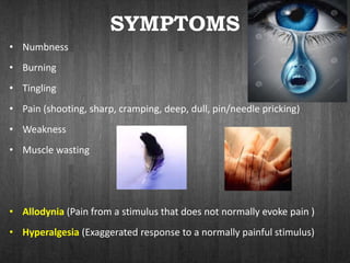 SYMPTOMS
• Numbness
• Burning
• Tingling
• Pain (shooting, sharp, cramping, deep, dull, pin/needle pricking)
• Weakness
• Muscle wasting
• Allodynia (Pain from a stimulus that does not normally evoke pain )
• Hyperalgesia (Exaggerated response to a normally painful stimulus)
 