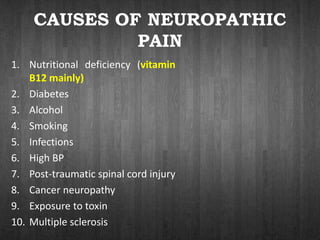 CAUSES OF NEUROPATHIC
PAIN
1. Nutritional deficiency (vitamin
B12 mainly)
2. Diabetes
3. Alcohol
4. Smoking
5. Infections
6. High BP
7. Post-traumatic spinal cord injury
8. Cancer neuropathy
9. Exposure to toxin
10. Multiple sclerosis
 