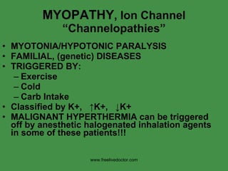 MYOPATHY , Ion Channel “Channelopathies” MYOTONIA/HYPOTONIC PARALYSIS FAMILIAL, (genetic) DISEASES TRIGGERED BY: Exercise Cold Carb Intake Classified by K+,  ↑ K+,  ↓ K+ MALIGNANT HYPERTHERMIA can be triggered off by anesthetic halogenated inhalation agents in some of these patients!!! www.freelivedoctor.com 