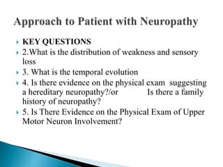  KEY QUESTIONS
 2.What is the distribution of weakness and sensory
loss
 3. What is the temporal evolution
 4. Is there evidence on the physical exam suggesting
a hereditary neuropathy?/or Is there a family
history of neuropathy?
 5. Is There Evidence on the Physical Exam of Upper
Motor Neuron Involvement?
 