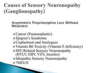 Asymmetric Proprioceptive Loss Without
Weakness
 Cancer (Paraneoplastic)
 Sjögren’s Syndrome
 Cisplatinum and Analogues
 Vitamin B6 Toxicity (Vitamin E deficiency)
 HIV-Related Sensory Neuronopathy
(HTLV, EBV, VZV, measles)
 Idiopathic Sensory Neuronopathy
 ?MGUS
 