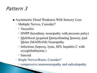 Asymmetric Distal Weakness With Sensory Loss
◦ Multiple Nerves, Consider?
 Vasculitis
 HNPP (hereditary neuropathy with pressure palsy)
 Multifocal Acquired Demyelinating Sensory And
Motor (MADSAM) Neuropathy
 Infectious (leprosy, lyme, HIV, hepatitis C with
cryoglobulinemia )
 Sarcoid
◦ Single Nerves/Roots, Consider?
 compressive mononeuropathy and radiculopathy
 