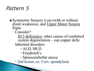  Symmetric Sensory Loss (with or without
distal weakness), and Upper Motor Neuron
Signs
◦ Consider?
B12 deficiency; other causes of combined
system degeneration – esp copper defic
Inherited disorders
 ALD, MLD
 Friedreich’s
 Spinocerebellar ataxia
 2nd lesion, ex. Cerv. spondylosis
 