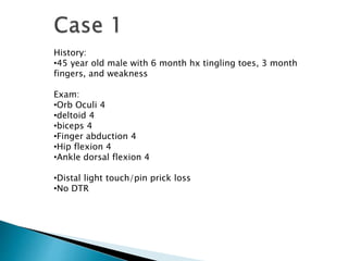 History:
•45 year old male with 6 month hx tingling toes, 3 month
fingers, and weakness
Exam:
•Orb Oculi 4
•deltoid 4
•biceps 4
•Finger abduction 4
•Hip flexion 4
•Ankle dorsal flexion 4
•Distal light touch/pin prick loss
•No DTR
 