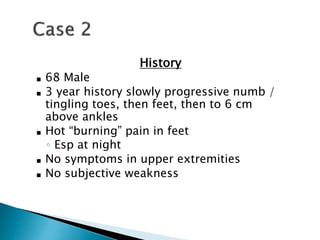 History
■ 68 Male
■ 3 year history slowly progressive numb /
tingling toes, then feet, then to 6 cm
above ankles
■ Hot “burning” pain in feet
◦ Esp at night
■ No symptoms in upper extremities
■ No subjective weakness
 