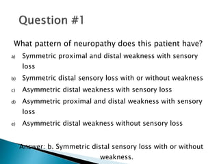 What pattern of neuropathy does this patient have?
a) Symmetric proximal and distal weakness with sensory
loss
b) Symmetric distal sensory loss with or without weakness
c) Asymmetric distal weakness with sensory loss
d) Asymmetric proximal and distal weakness with sensory
loss
e) Asymmetric distal weakness without sensory loss
Answer: b. Symmetric distal sensory loss with or without
weakness.
 