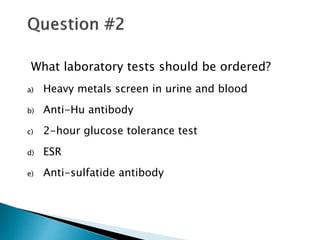 What laboratory tests should be ordered?
a) Heavy metals screen in urine and blood
b) Anti-Hu antibody
c) 2-hour glucose tolerance test
d) ESR
e) Anti-sulfatide antibody
 