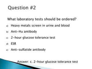 What laboratory tests should be ordered?
a) Heavy metals screen in urine and blood
b) Anti-Hu antibody
c) 2-hour glucose tolerance test
d) ESR
e) Anti-sulfatide antibody
Answer: c. 2-hour glucose tolerance test
 