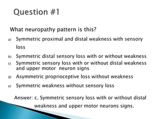 What neuropathy pattern is this?
a) Symmetric proximal and distal weakness with sensory
loss
b) Symmetric distal sensory loss with or without weakness
c) Symmetric sensory loss with or without distal weakness
and upper motor neuron signs
d) Asymmetric proprioceptive loss without weakness
e) Symmetric weakness without sensory loss
Answer: c. Symmetric sensory loss with or without distal
weakness and upper motor neurons signs.
 