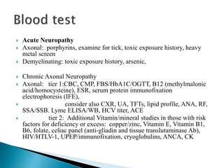  Acute Neuropathy
 Axonal: porphyrins, examine for tick, toxic exposure history, heavy
metal screen
 Demyelinating: toxic exposure history, arsenic,
 Chronic Axonal Neuropathy
 Axonal: tier 1:CBC, CMP, FBS/HbA1C/OGTT, B12 (methylmalonic
acid/homocysteine), ESR, serum protein immunofixation
electrophoresis (IFE),
 consider also CXR, UA, TFTs, lipid profile, ANA, RF,
SSA/SSB. Lyme ELISA/WB, HCV titer, ACE
 tier 2: Additional Vitamin/mineral studies in those with risk
factors for deficiency or excess: copper/zinc, Vitamin E, Vitamin B1,
B6, folate, celiac panel (anti-gliadin and tissue translutaminase Ab),
HIV/HTLV-1, UPEP/immunofixation, cryoglobulins, ANCA, CK
 