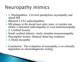  1. Myelopathies: Cervical spondylotic myelopathy and
spinal MS
 Bilateral L5/S1 radiculopathies
 MS plaque at the dorsal root entry zone, or synrinx can
mimic a structural radiculopathy or even mononeuropathy
 2. Cerebral lesions:
 Small cerebral infarcts: rarely simulate mononeuropathy
 Parasagittal lesions: bilateral distal leg weakness
 3. Distal myopathy
 Conclusion: The evaluation of neuropathy is so critically
dependent on electrodiagnostic testing.
 
