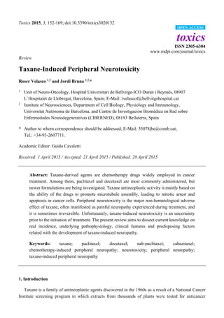 Toxics 2015, 3, 152-169; doi:10.3390/toxics3020152
toxics
ISSN 2305-6304
www.mdpi.com/journal/toxics
Review
Taxane-Induced Peripheral Neurotoxicity
Roser Velasco 1,2
and Jordi Bruna 1,2,
*
1
Unit of Neuro-Oncology, Hospital Universitari de Bellvitge-ICO Duran i Reynals, 08907
L´Hospitalet de Llobregat, Barcelona, Spain; E-Mail: rvelascof@bellvitgehospital.cat
2
Institute of Neurosciences, Department of Cell Biology, Physiology and Immunology,
Universitat Autònoma de Barcelona, and Centro de Investigación Biomèdica en Red sobre
Enfermedades Neurodegenerativas (CIBERNED), 08193 Bellaterra, Spain
* Author to whom correspondence should be addressed; E-Mail: 35078jbe@comb.cat;
Tel.: +34-93-2607711.
Academic Editor: Guido Cavaletti
Received: 1 April 2015 / Accepted: 21 April 2015 / Published: 28 April 2015
Abstract: Taxane-derived agents are chemotherapy drugs widely employed in cancer
treatment. Among them, paclitaxel and docetaxel are most commonly administered, but
newer formulations are being investigated. Taxane antineoplastic activity is mainly based on
the ability of the drugs to promote microtubule assembly, leading to mitotic arrest and
apoptosis in cancer cells. Peripheral neurotoxicity is the major non-hematological adverse
effect of taxane, often manifested as painful neuropathy experienced during treatment, and
it is sometimes irreversible. Unfortunately, taxane-induced neurotoxicity is an uncertainty
prior to the initiation of treatment. The present review aims to dissect current knowledge on
real incidence, underlying pathophysiology, clinical features and predisposing factors
related with the development of taxane-induced neuropathy.
Keywords: taxane; paclitaxel; docetaxel; nab-paclitaxel; cabazitaxel;
chemotherapy-induced peripheral neuropathy; neurotoxicity; peripheral neuropathy;
taxane-induced peripheral neuropathy
1. Introduction
Taxane is a family of antineoplastic agents discovered in the 1960s as a result of a National Cancer
Institute screening program in which extracts from thousands of plants were tested for anticancer
OPEN ACCESS
 