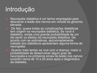 Introdução
 Neuropatia diabética é um termo empregado para
descrever a lesão dos nervos em virtude da glicemia
elevada.
 De fato, quase todas as complicações diabéticas
tem origem na neuropatia diabética. Se você é
diabético, existe uma grande probabilidade de um
dia sentir os efeitos da neuropatia diabética. De
acordo com as estimativas, aproximadamente
metade dos diabéticos apresentam alguma forma de
neuropatia.
 Quanto mais tempo se vive com a doença, maior a
probabilidade de desenvolver algum grau de
neuropatia e os primeiros sinais de lesão nos nervos
ocorrem cerca de 10 a 20 anos após o diagnóstico
da diabetes.
 