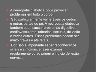  A neuropatia diabética pode provocar
problemas em todo o corpo.
 São particularmente vulneráveis os dedos
e outras partes do pé. A neuropatia diabética
também pode causar problemas digestivos,
cardiovasculares, urinários, sexuais, de visão
e vários outros. Esses problemas podem ser
muito graves e até fatais.
 Por isso é importante saber reconhecer os
sinais e sintomas, e fazer exames
regularmente ou ao primeiro indício de lesão
nervosa.
 