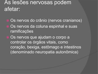 As lesões nervosas podem
afetar:
 Os nervos do crânio (nervos cranianos)
 Os nervos da coluna espinhal e suas
ramificações
 Os nervos que ajudam o corpo a
controlar os órgãos vitais, como
coração, bexiga, estômago e intestinos
(denominado neuropatia autonômica)
 