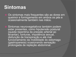 Sintomas
 Os sintomas mais frequentes são as dores em
queimor e formigamento em ambos os pés e
ocasionalmente também nas mãos.
 Sintomas neurovegetativos também podem
estar presentes, como hipotensão postural
(queda repentina da pressão arterial ao
levantar), tonturas, impotência sexual,
disfunção de transpiração e até mal
funcionamento da mobilidade do estomago
(gastroparesia) ocasionando sensação
prolongada de repleção abdominal.
 