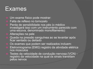 Exames
 Um exame físico pode mostrar:
 Falta de reflexo no tornozelo
 Perda de sensibilidade nos pés (o médico
investigará isso com um instrumento parecido com
uma escova, denominado monofilamento)
 Alterações na pele
 Queda na pressão sanguínea ao se levantar após
ficar sentado ou deitado
 Os exames que podem ser realizados incluem:
 Eletromiograma (EMG) registro da atividade elétrica
nos músculos
 Testes da velocidade de condução nervosa (VCN) -
registro da velocidade na qual os sinais transitam
pelos nervos
 