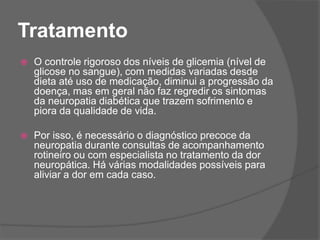 Tratamento
 O controle rigoroso dos níveis de glicemia (nível de
glicose no sangue), com medidas variadas desde
dieta até uso de medicação, diminui a progressão da
doença, mas em geral não faz regredir os sintomas
da neuropatia diabética que trazem sofrimento e
piora da qualidade de vida.
 Por isso, é necessário o diagnóstico precoce da
neuropatia durante consultas de acompanhamento
rotineiro ou com especialista no tratamento da dor
neuropática. Há várias modalidades possíveis para
aliviar a dor em cada caso.
 