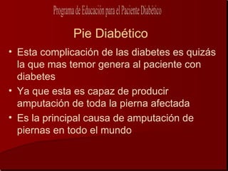 Pie Diabético
• Esta complicación de las diabetes es quizás
  la que mas temor genera al paciente con
  diabetes
• Ya que esta es capaz de producir
  amputación de toda la pierna afectada
• Es la principal causa de amputación de
  piernas en todo el mundo
 