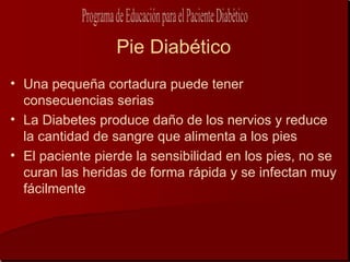 Pie Diabético
• Una pequeña cortadura puede tener
  consecuencias serias
• La Diabetes produce daño de los nervios y reduce
  la cantidad de sangre que alimenta a los pies
• El paciente pierde la sensibilidad en los pies, no se
  curan las heridas de forma rápida y se infectan muy
  fácilmente
 