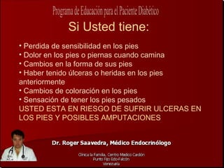 Si Usted tiene:
• Perdida de sensibilidad en los pies
• Dolor en los pies o piernas cuando camina
• Cambios en la forma de sus pies
• Haber tenido úlceras o heridas en los pies
anteriormente
• Cambios de coloración en los pies
• Sensación de tener los pies pesados
USTED ESTA EN RIESGO DE SUFRIR ULCERAS EN
LOS PIES Y POSIBLES AMPUTACIONES
 