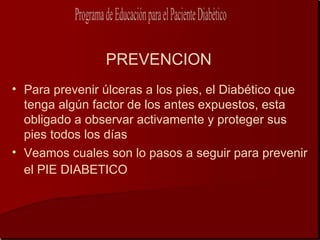 PREVENCION
• Para prevenir úlceras a los pies, el Diabético que
  tenga algún factor de los antes expuestos, esta
  obligado a observar activamente y proteger sus
  pies todos los días
• Veamos cuales son lo pasos a seguir para prevenir
  el PIE DIABETICO
 