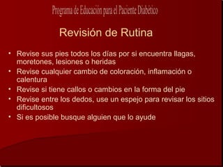 Revisión de Rutina
• Revise sus pies todos los días por si encuentra llagas,
  moretones, lesiones o heridas
• Revise cualquier cambio de coloración, inflamación o
  calentura
• Revise si tiene callos o cambios en la forma del pie
• Revise entre los dedos, use un espejo para revisar los sitios
  dificultosos
• Si es posible busque alguien que lo ayude
 