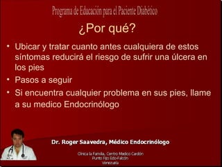 ¿Por qué?
• Ubicar y tratar cuanto antes cualquiera de estos
  síntomas reducirá el riesgo de sufrir una úlcera en
  los pies
• Pasos a seguir
• Si encuentra cualquier problema en sus pies, llame
  a su medico Endocrinólogo
 