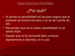 ¿Por qué?
• Al perder la sensibilidad en los pies origina que el
  paciente se lesione los pies y no se de cuenta de
  ello
• Recuerden que al no haber sensibilidad no se
  siente dolor
• Zapato que no le acomode bien conduce
  rápidamente a lesiones, no lo use
 